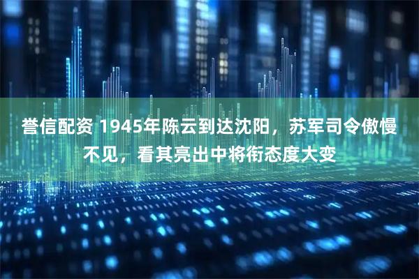 誉信配资 1945年陈云到达沈阳，苏军司令傲慢不见，看其亮出中将衔态度大变