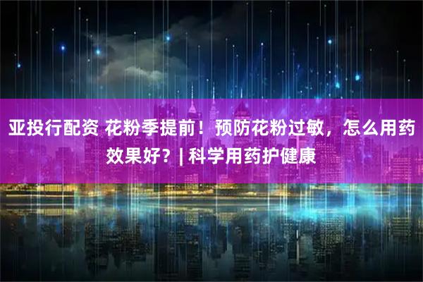 亚投行配资 花粉季提前！预防花粉过敏，怎么用药效果好？| 科学用药护健康