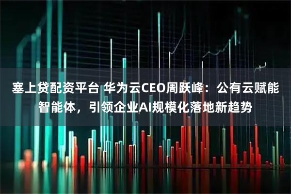 塞上贷配资平台 华为云CEO周跃峰：公有云赋能智能体，引领企业AI规模化落地新趋势