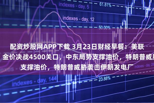 配资炒股网APP下载 3月23日财经早餐：美联储加息预期升温，金价决战4500关口，中东局势支撑油价，特朗普威胁袭击伊朗发电厂