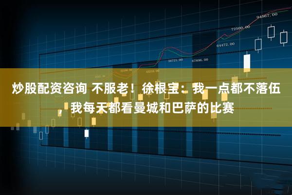 炒股配资咨询 不服老！徐根宝：我一点都不落伍，我每天都看曼城和巴萨的比赛
