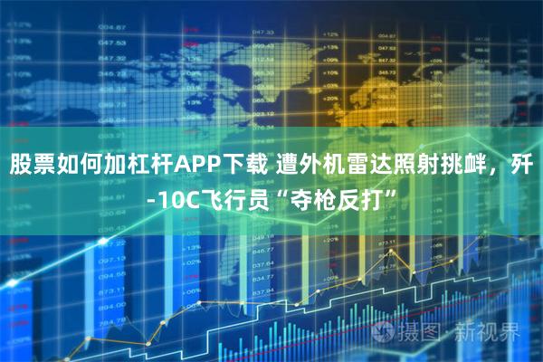 股票如何加杠杆APP下载 遭外机雷达照射挑衅，歼-10C飞行员“夺枪反打”