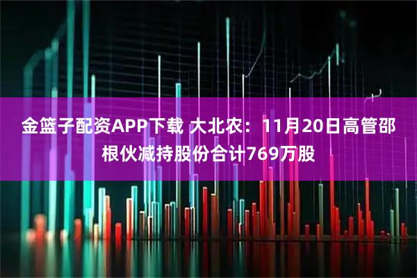 金篮子配资APP下载 大北农：11月20日高管邵根伙减持股份合计769万股