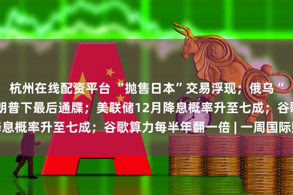 杭州在线配资平台 “抛售日本”交易浮现；俄乌“28点计划”曝光，特朗普下最后通牒；美联储12月降息概率升至七成；谷歌算力每半年翻一倍 | 一周国际财经