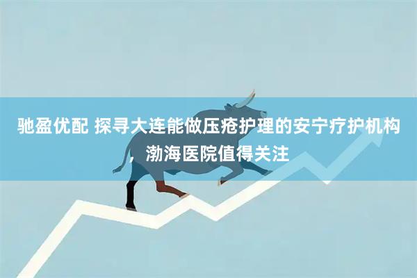 驰盈优配 探寻大连能做压疮护理的安宁疗护机构，渤海医院值得关注