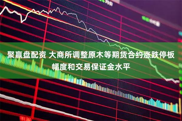 聚赢盘配资 大商所调整原木等期货合约涨跌停板幅度和交易保证金水平