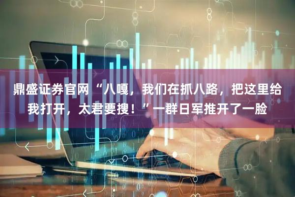 鼎盛证券官网 “八嘎，我们在抓八路，把这里给我打开，太君要搜！”一群日军推开了一脸