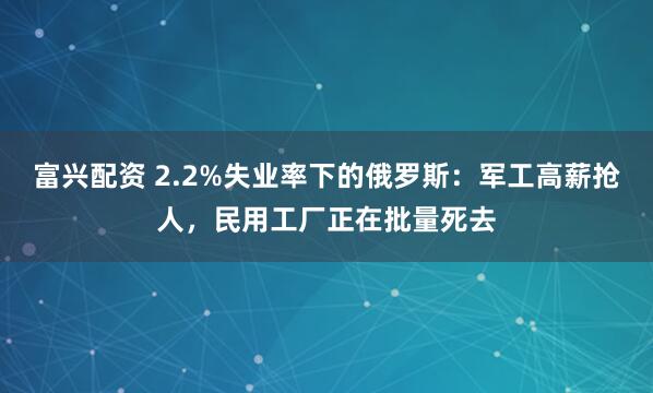 富兴配资 2.2%失业率下的俄罗斯：军工高薪抢人，民用工厂正在批量死去